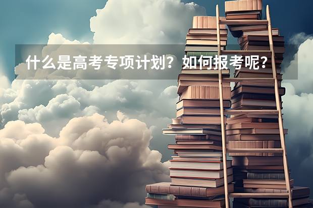 什么是高考专项计划？如何报考呢？