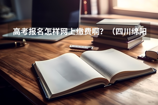 高考报名怎样网上缴费啊？（四川绵阳高考报名缴费系统流程）