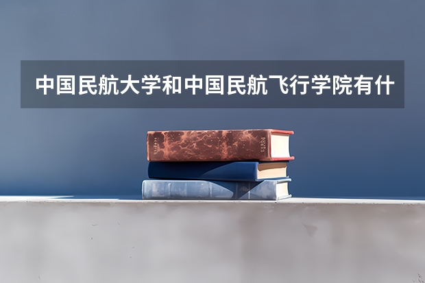中国民航大学和中国民航飞行学院有什么区别?