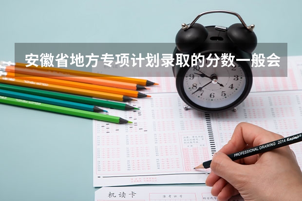 安徽省地方专项计划录取的分数一般会正常录取分数线高还是低（安徽省省考最低分数线）