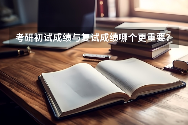 考研初试成绩与复试成绩哪个更重要？