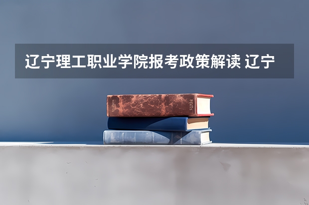辽宁理工职业学院报考政策解读 辽宁理工职业大学报考政策解读