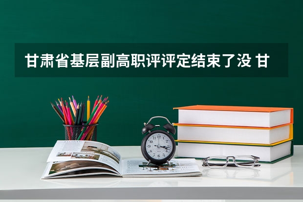 甘肃省基层副高职评评定结束了没 甘肃省小学教师副高职称条件是怎样的？