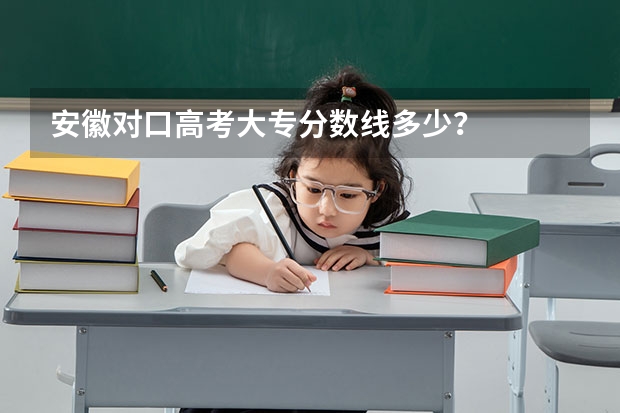 安徽对口高考大专分数线多少？