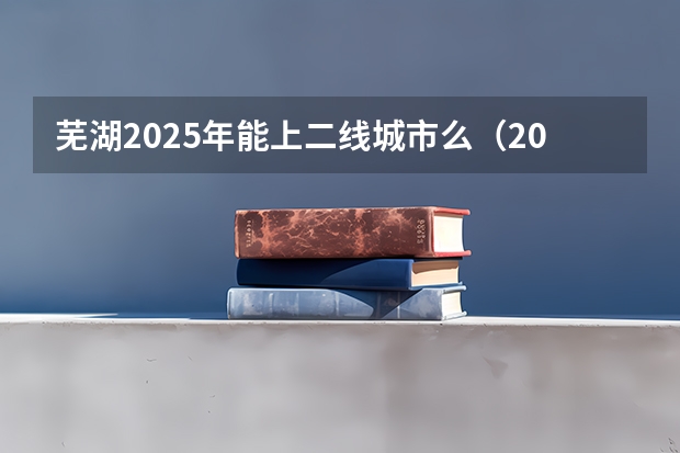 芜湖2025年能上二线城市么（2025次火车从蚌埠几点能到芜湖）