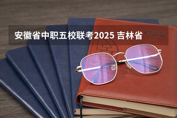 安徽省中职五校联考2025 吉林省五校联考是哪五个学校