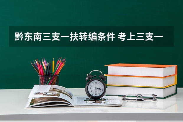 黔东南三支一扶转编条件 考上三支一扶能顺利转编制,取决于4个问题