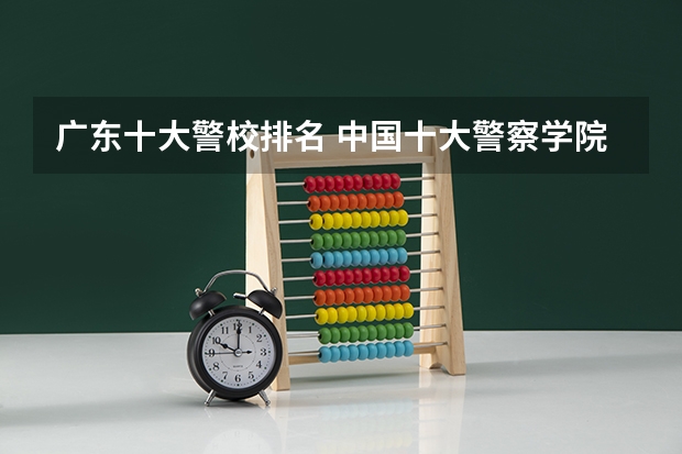 广东十大警校排名 中国十大警察学院排名-中国前十名公安大学(名牌警校)