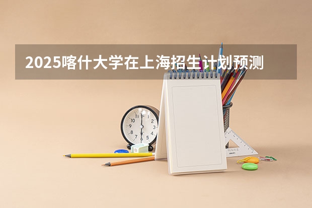 2025喀什大学在上海招生计划预测