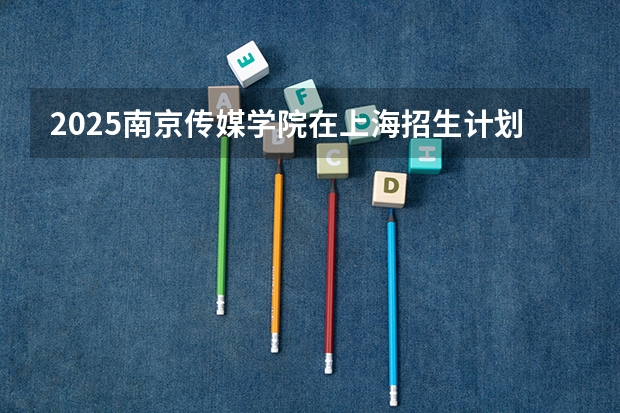 2025南京传媒学院在上海招生计划预测