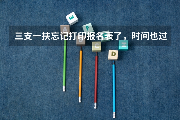 三支一扶忘记打印报名表了,时间也过了,怎么办呢,请问您是怎么解决的?