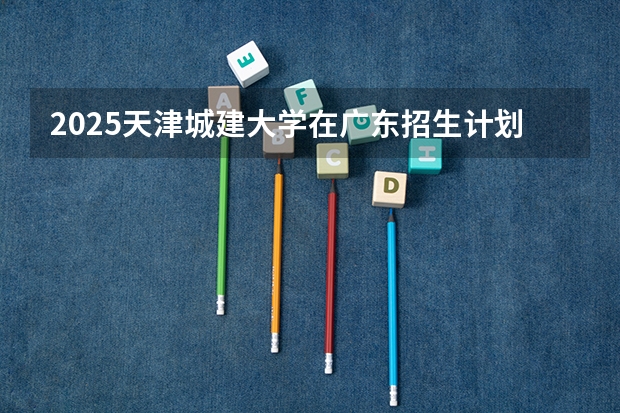 2025天津城建大学在广东招生计划一览表