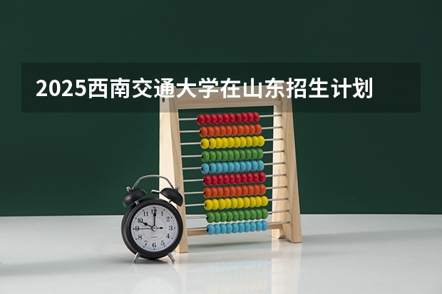 2025西南交通大学在山东招生计划一览表