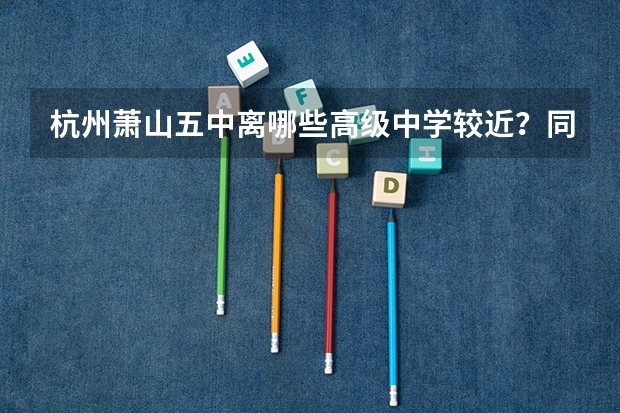 杭州萧山五中离哪些高级中学较近？同时给出大概分数线