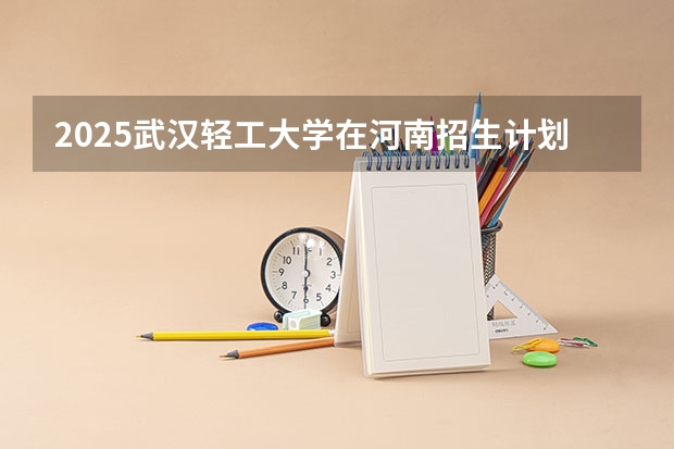 2025武汉轻工大学在河南招生计划一览表