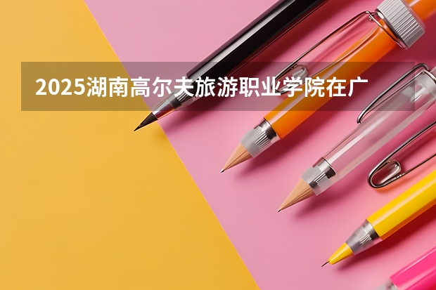 2025湖南高尔夫旅游职业学院在广东招生计划一览表