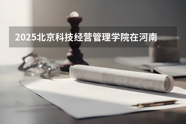 2025北京科技经营管理学院在河南招生计划一览表