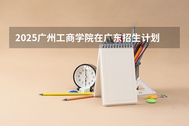 2025广州工商学院在广东招生计划一览表