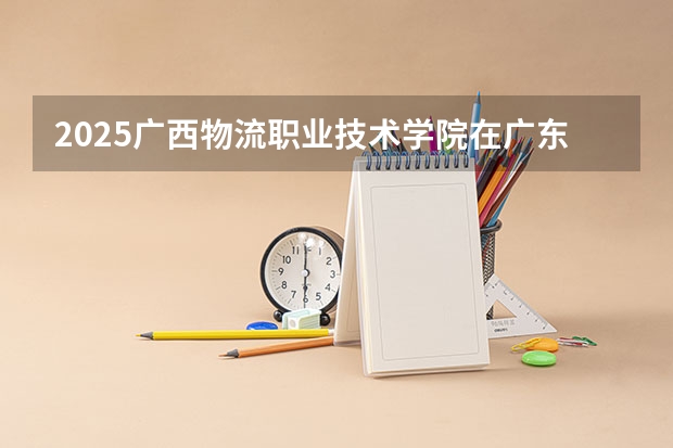 2025广西物流职业技术学院在广东招生计划一览表