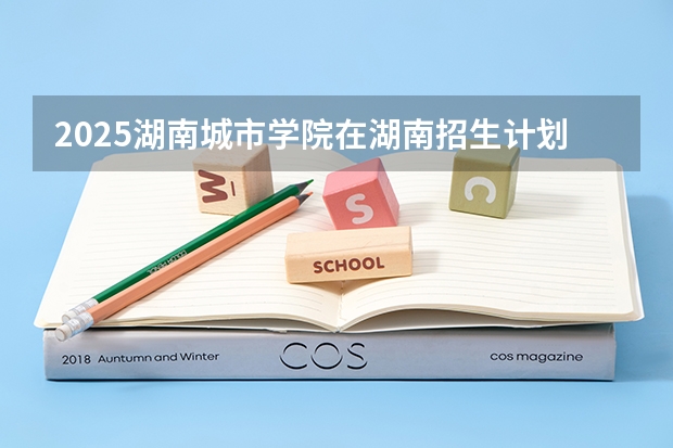 2025湖南城市学院在湖南招生计划一览表
