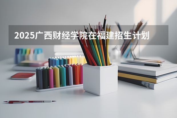 2025广西财经学院在福建招生计划一览表