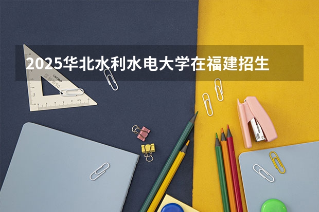 2025华北水利水电大学在福建招生计划一览表