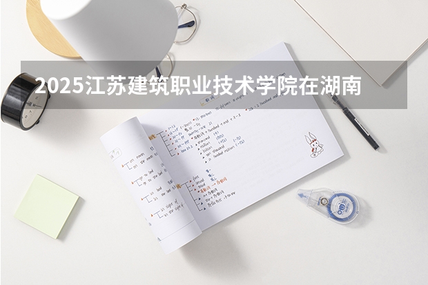 2025江苏建筑职业技术学院在湖南招生计划一览表