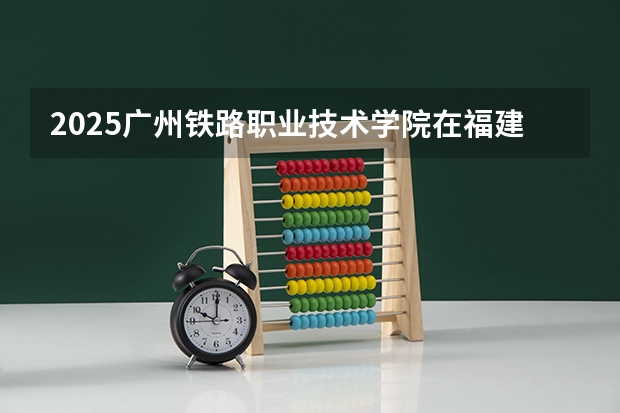 2025广州铁路职业技术学院在福建招生计划一览表