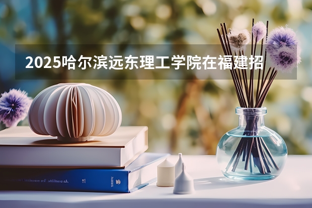 2025哈尔滨远东理工学院在福建招生计划一览表
