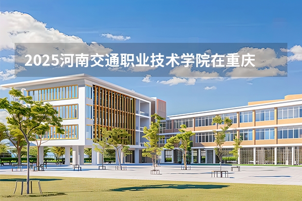 2025河南交通职业技术学院在重庆招生计划一览表