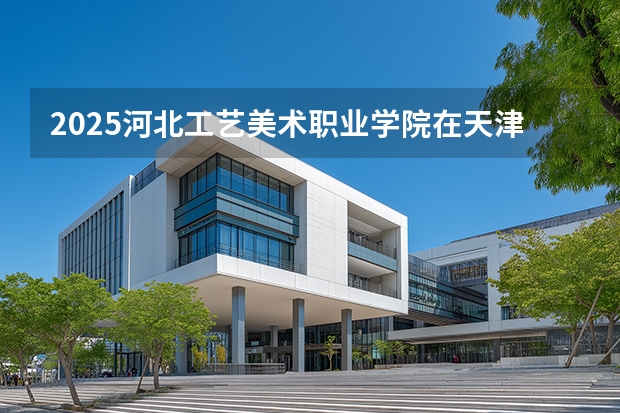 2025河北工艺美术职业学院在天津招生计划一览表