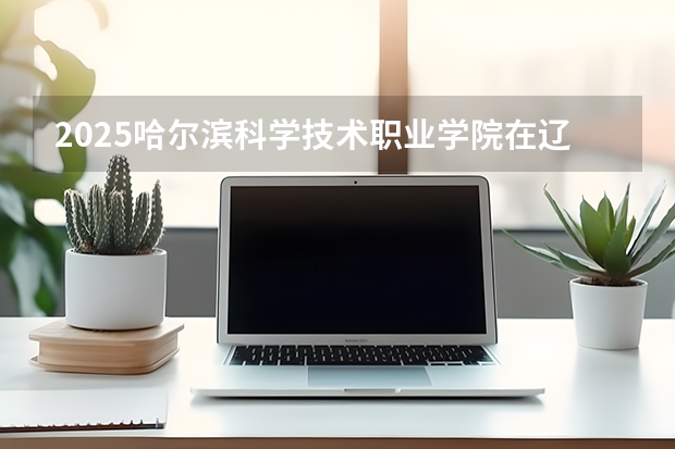 2025哈尔滨科学技术职业学院在辽宁招生计划一览表