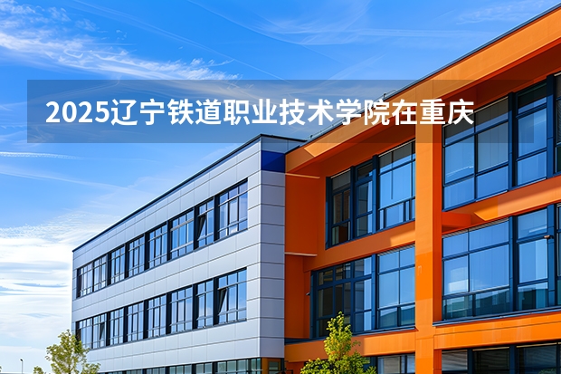 2025辽宁铁道职业技术学院在重庆招生计划一览表