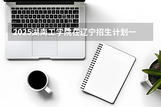 2025湖南工学院在辽宁招生计划一览表