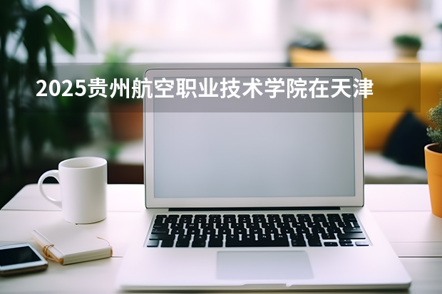 2025贵州航空职业技术学院在天津招生计划一览表
