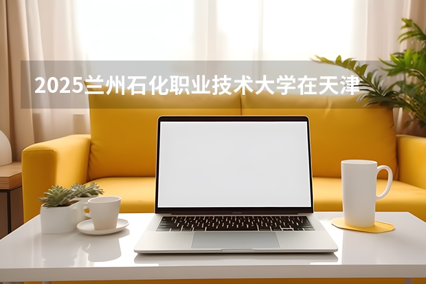 2025兰州石化职业技术大学在天津招生计划一览表