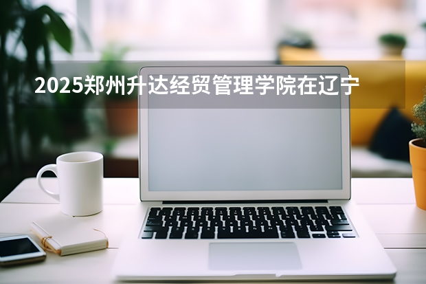 2025郑州升达经贸管理学院在辽宁招生计划一览表