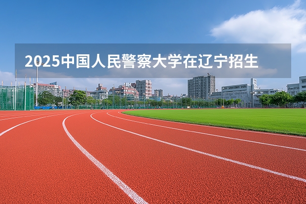 2025中国人民警察大学在辽宁招生计划一览表
