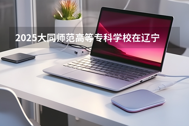 2025大同师范高等专科学校在辽宁招生计划一览表