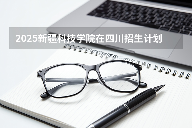 2025新疆科技学院在四川招生计划一览表