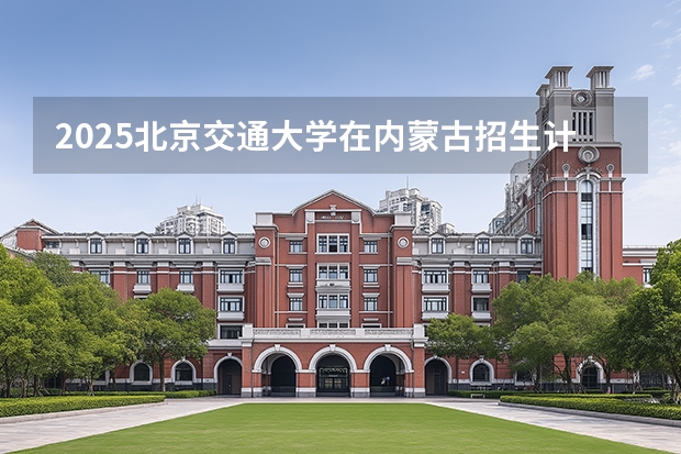 2025北京交通大学在内蒙古招生计划一览表