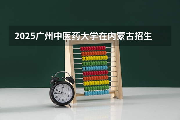 2025广州中医药大学在内蒙古招生计划一览表