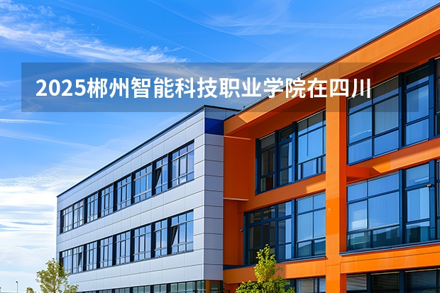 2025郴州智能科技职业学院在四川招生计划一览表