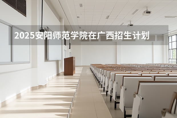 2025安阳师范学院在广西招生计划一览表