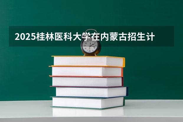 2025桂林医科大学在内蒙古招生计划一览表
