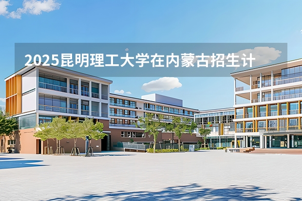 2025昆明理工大学在内蒙古招生计划一览表