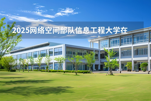 2025网络空间部队信息工程大学在广西招生计划一览表
