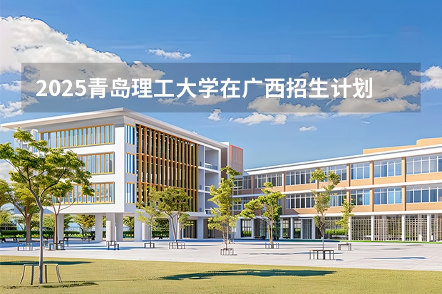 2025青岛理工大学在广西招生计划一览表