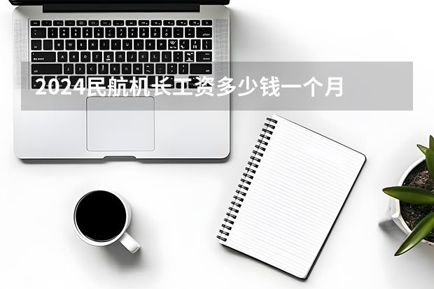2024民航机长工资多少钱一个月 收入高吗