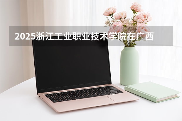 2025浙江工业职业技术学院在广西招生计划一览表